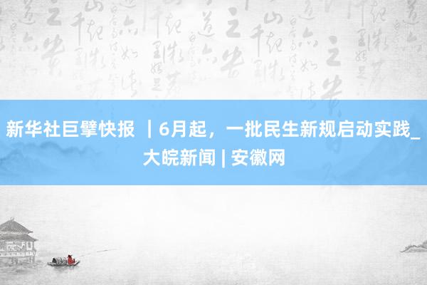 新华社巨擘快报 ｜6月起，一批民生新规启动实践_大皖新闻 | 安徽网