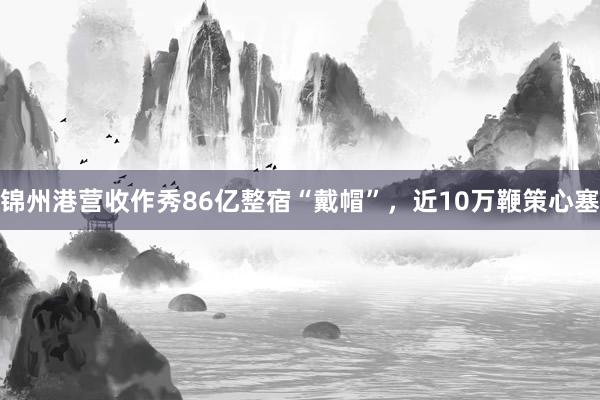 锦州港营收作秀86亿整宿“戴帽”，近10万鞭策心塞