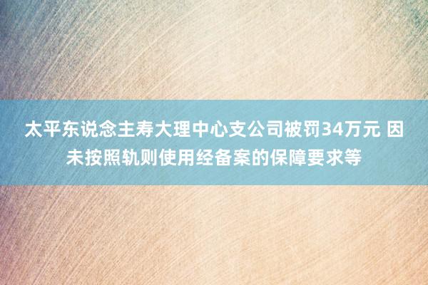 太平东说念主寿大理中心支公司被罚34万元 因未按照轨则使用经备案的保障要求等