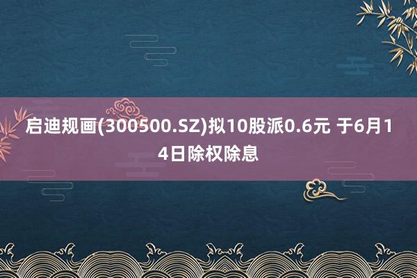 启迪规画(300500.SZ)拟10股派0.6元 于6月14日除权除息