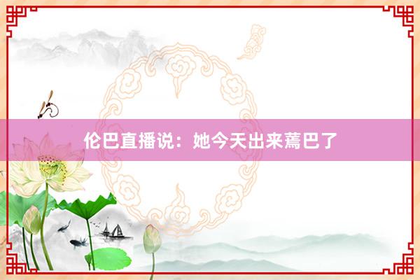 伦巴直播说：她今天出来蔫巴了