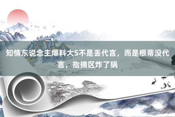 知情东说念主爆料大S不是丢代言，而是根蒂没代言，指摘区炸了锅