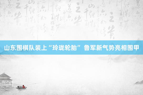 山东围棋队装上“玲珑轮胎” 鲁军新气势亮相围甲