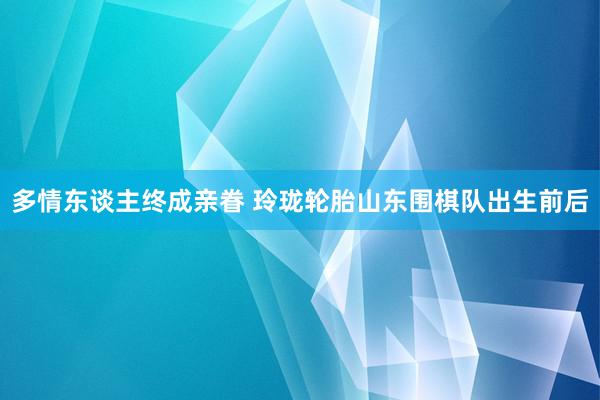 多情东谈主终成亲眷 玲珑轮胎山东围棋队出生前后