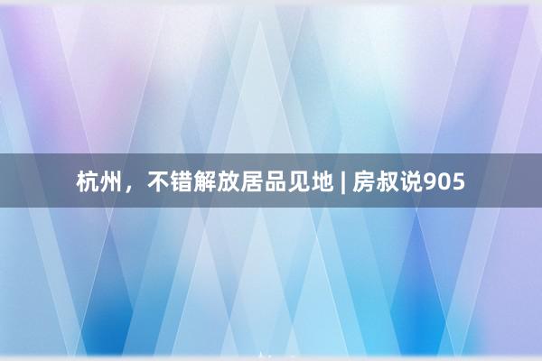 杭州，不错解放居品见地 | 房叔说905