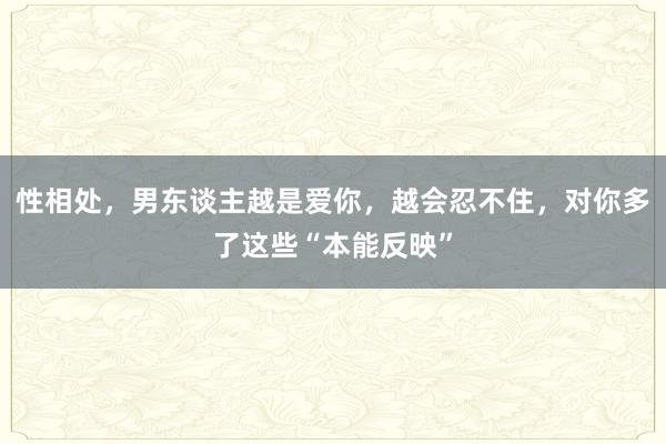 性相处，男东谈主越是爱你，越会忍不住，对你多了这些“本能反映”