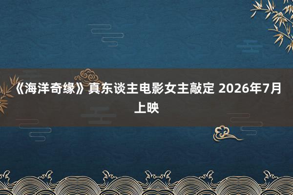 《海洋奇缘》真东谈主电影女主敲定 2026年7月上映