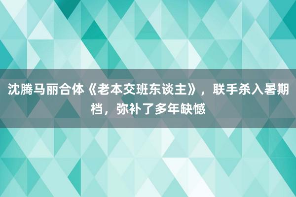 沈腾马丽合体《老本交班东谈主》，联手杀入暑期档，弥补了多年缺憾