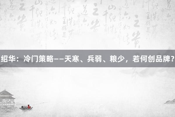 绍华：冷门策略——天寒、兵弱、粮少，若何创品牌？