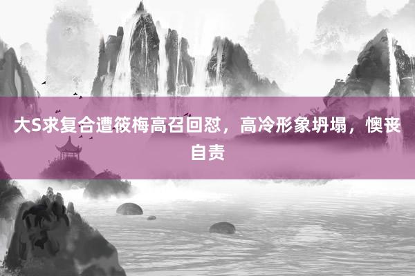 大S求复合遭筱梅高召回怼，高冷形象坍塌，懊丧自责