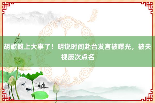 胡歌摊上大事了！明锐时间赴台发言被曝光，被央视屡次点名