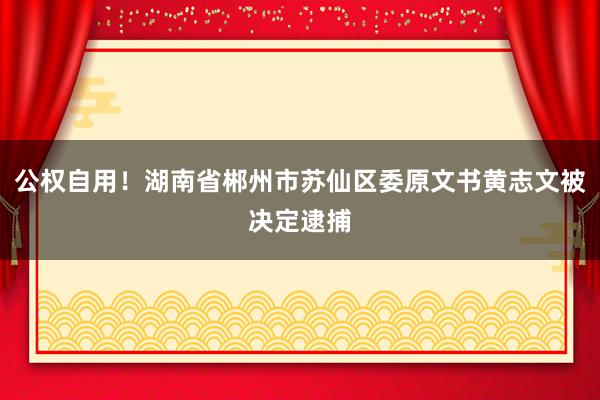 公权自用！湖南省郴州市苏仙区委原文书黄志文被决定逮捕