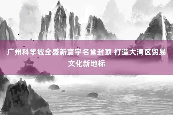 广州科学城全盛新寰宇名堂封顶 打造大湾区贸易文化新地标