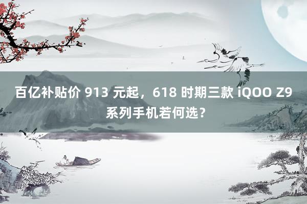 百亿补贴价 913 元起，618 时期三款 iQOO Z9 系列手机若何选？