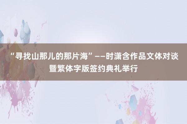 “寻找山那儿的那片海”——时潇含作品文体对谈暨繁体字版签约典礼举行