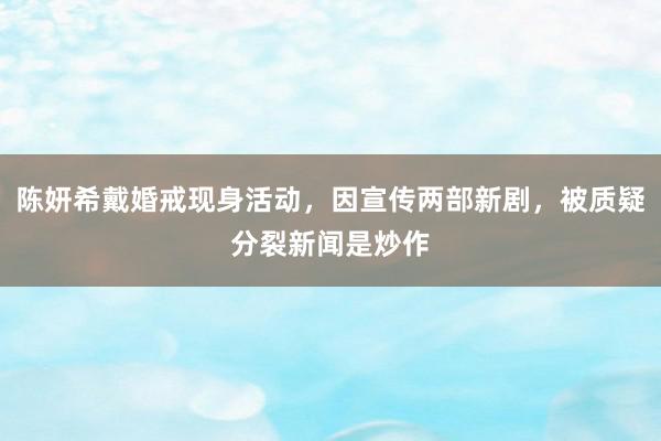 陈妍希戴婚戒现身活动，因宣传两部新剧，被质疑分裂新闻是炒作