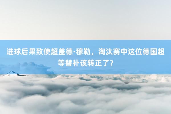 进球后果致使超盖德·穆勒，淘汰赛中这位德国超等替补该转正了？