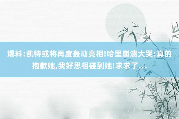 爆料:凯特或将再度轰动亮相!哈里崩溃大哭:真的抱歉她,我好思相碰到她!求求了…