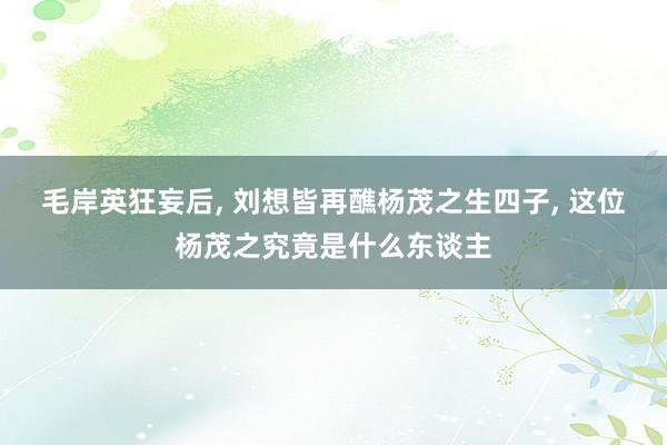 毛岸英狂妄后, 刘想皆再醮杨茂之生四子, 这位杨茂之究竟是什么东谈主