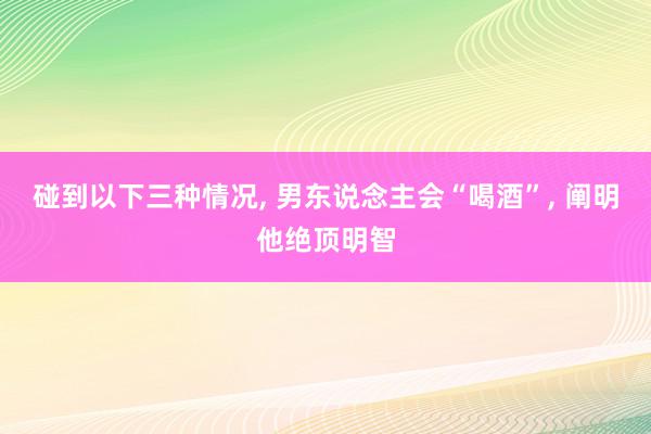 碰到以下三种情况, 男东说念主会“喝酒”, 阐明他绝顶明智