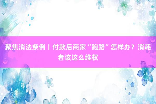 聚焦消法条例丨付款后商家“跑路”怎样办？消耗者该这么维权