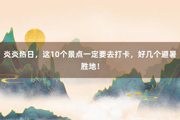 炎炎热日，这10个景点一定要去打卡，好几个避暑胜地！