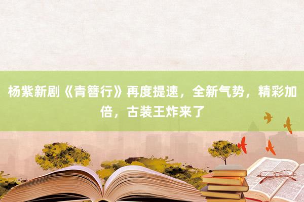 杨紫新剧《青簪行》再度提速，全新气势，精彩加倍，古装王炸来了