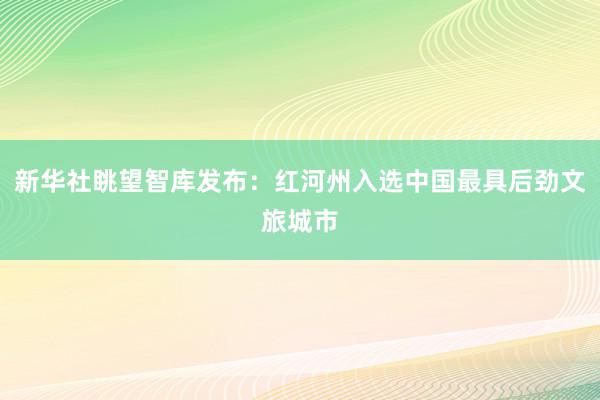 新华社眺望智库发布：红河州入选中国最具后劲文旅城市