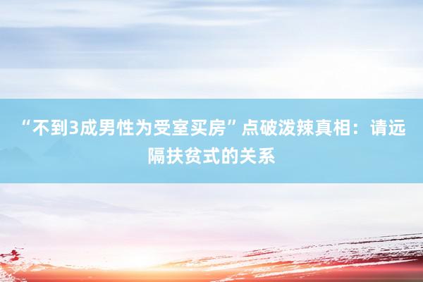 “不到3成男性为受室买房”点破泼辣真相：请远隔扶贫式的关系