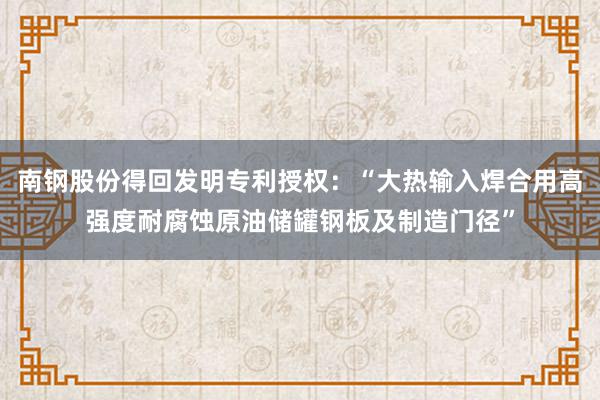 南钢股份得回发明专利授权：“大热输入焊合用高强度耐腐蚀原油储罐钢板及制造门径”