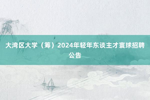 大湾区大学（筹）2024年轻年东谈主才寰球招聘公告