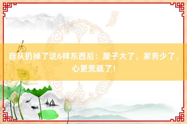 自从扔掉了这6样东西后：屋子大了，家务少了，心更荒疏了！