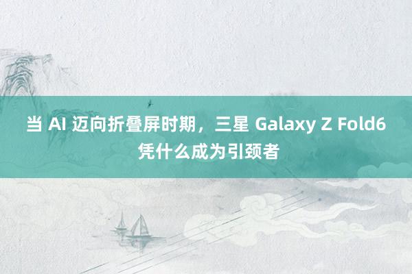 当 AI 迈向折叠屏时期，三星 Galaxy Z Fold6 凭什么成为引颈者