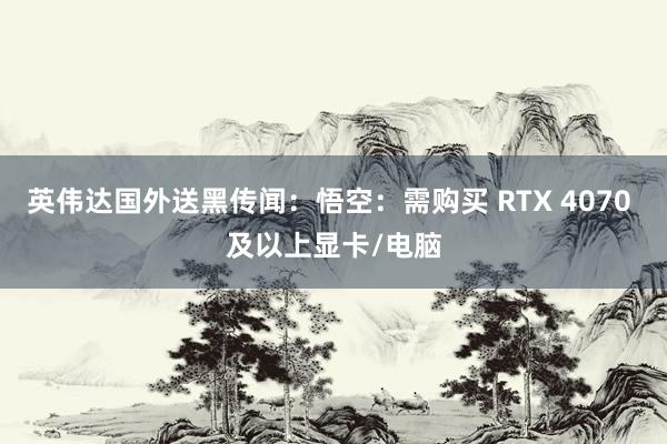 英伟达国外送黑传闻：悟空：需购买 RTX 4070 及以上显卡/电脑