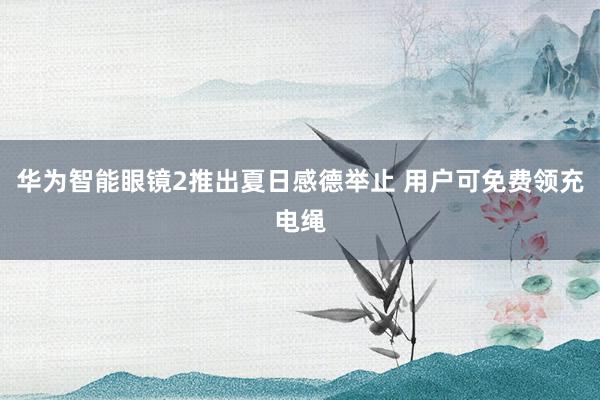 华为智能眼镜2推出夏日感德举止 用户可免费领充电绳