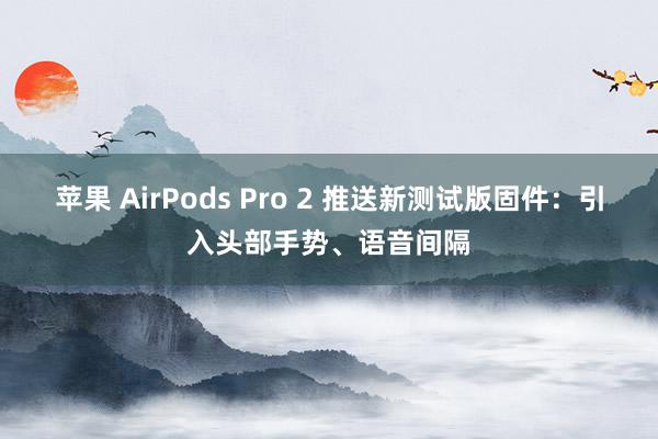 苹果 AirPods Pro 2 推送新测试版固件：引入头部手势、语音间隔