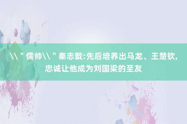 \＂儒帅\＂秦志戬:先后培养出马龙、王楚钦,忠诚让他成为刘国梁的至友