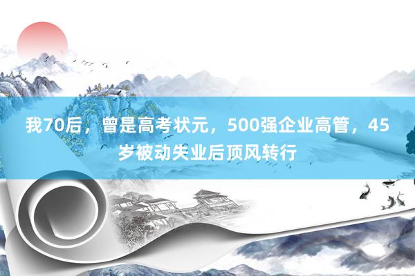 我70后，曾是高考状元，500强企业高管，45岁被动失业后顶风转行