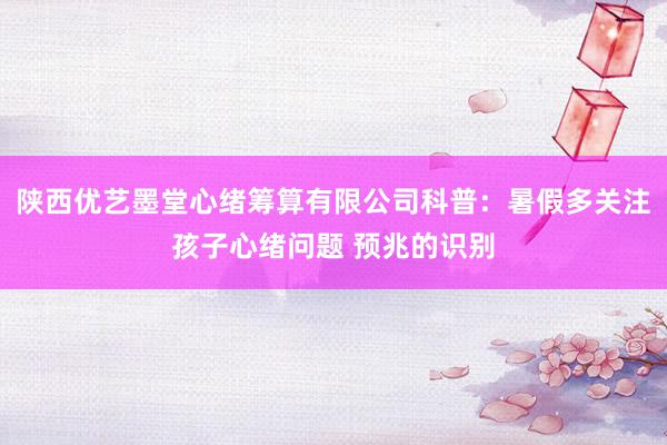 陕西优艺墨堂心绪筹算有限公司科普：暑假多关注孩子心绪问题 预兆的识别