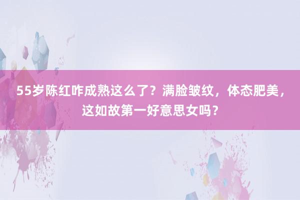 55岁陈红咋成熟这么了？满脸皱纹，体态肥美，这如故第一好意思女吗？