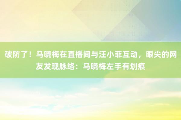 破防了！马晓梅在直播间与汪小菲互动，眼尖的网友发现脉络：马晓梅左手有划痕