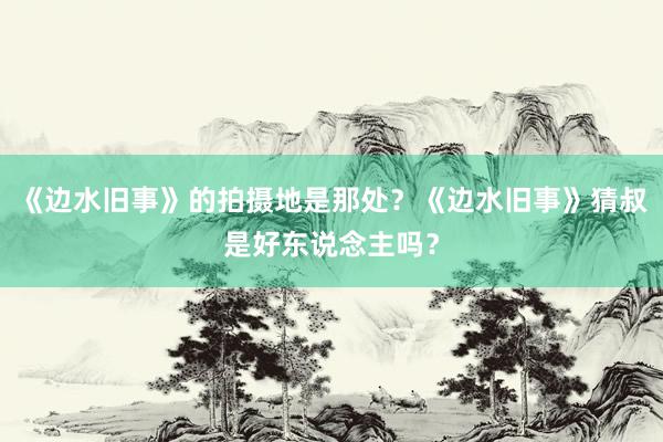 《边水旧事》的拍摄地是那处？《边水旧事》猜叔是好东说念主吗？