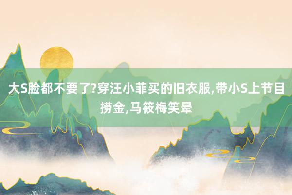 大S脸都不要了?穿汪小菲买的旧衣服,带小S上节目捞金,马筱梅笑晕