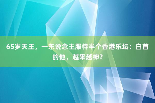 65岁天王，一东说念主服待半个香港乐坛：白首的他，越来越神？