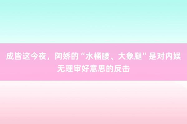 成皆这今夜，阿娇的“水桶腰、大象腿”是对内娱无理审好意思的反击