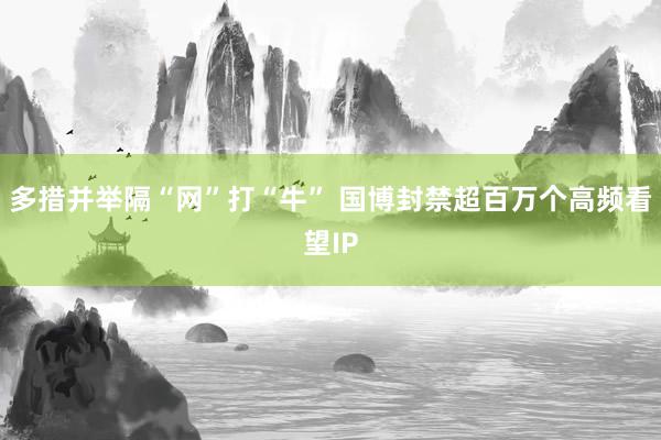 多措并举隔“网”打“牛” 国博封禁超百万个高频看望IP