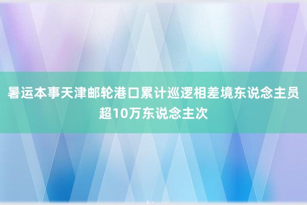 暑运本事天津邮轮港口累计巡逻相差境东说念主员超10万东说念主次