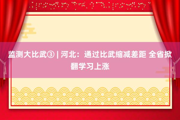 监测大比武③ | 河北：通过比武缩减差距 全省掀翻学习上涨