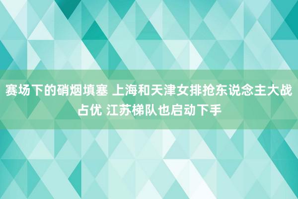 赛场下的硝烟填塞 上海和天津女排抢东说念主大战占优 江苏梯队也启动下手