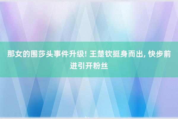 那女的围莎头事件升级! 王楚钦挺身而出, 快步前进引开粉丝